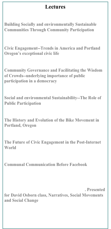 Lectures

Building Socially and environmentally Sustainable Communities Through Community Participation
PSUSocialSustainble copy.pptx
Civic Engagement--Trends in America and Portland Oregon’s exceptional civic life
    CivicEngagement.ppt
Community Governance and Facilitating the Wisdom of Crowds--underlying importance of public participation in a democracy
    wisdomCrowds.ppt
Social and environmental Sustainability--The Role of Public Participation
    socialSustainability.ppt
The History and Evolution of the Bike Movement in Portland, Oregon
    PDXBikeTransportation.ppt
The Future of Civic Engagement in the Post-Internet World
    CivicInternet.ppt
Communal Communication Before Facebook
communepowerpoint.ppt

Social Movement History, Portland, Oregon. Presented for David Osborn class, Narratives, Social Movements and Social Change

  